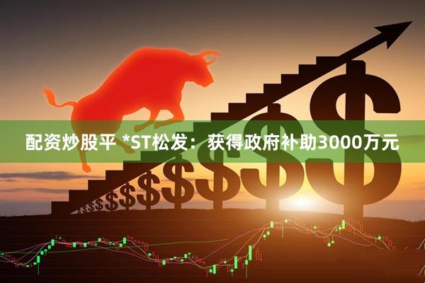配资炒股平 *ST松发：获得政府补助3000万元
