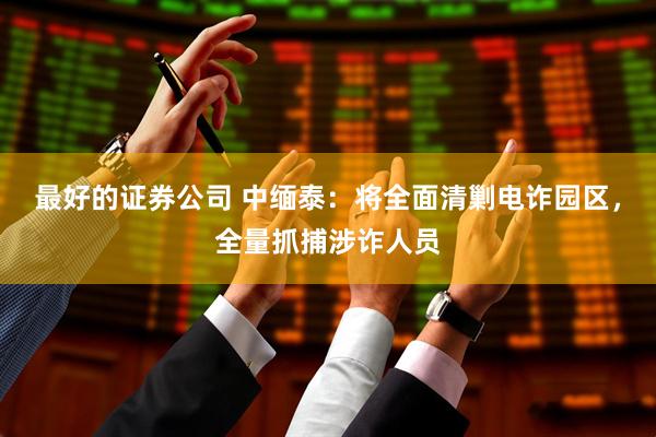 最好的证券公司 中缅泰：将全面清剿电诈园区，全量抓捕涉诈人员