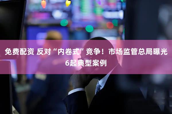免费配资 反对“内卷式”竞争！市场监管总局曝光6起典型案例