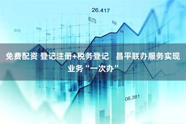 免费配资 登记注册+税务登记   昌平联办服务实现业务“一次办”