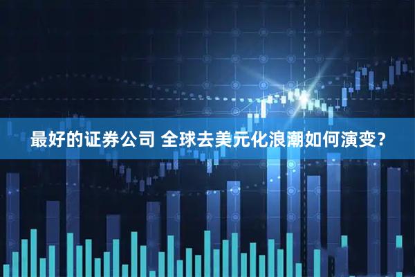 最好的证券公司 全球去美元化浪潮如何演变？