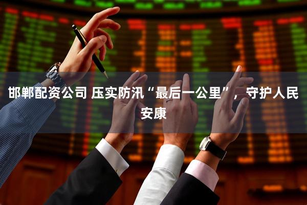 邯郸配资公司 压实防汛“最后一公里”，守护人民安康