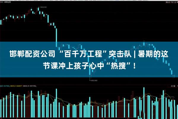 邯郸配资公司 “百千万工程”突击队 | 暑期的这节课冲上孩子心中“热搜”！