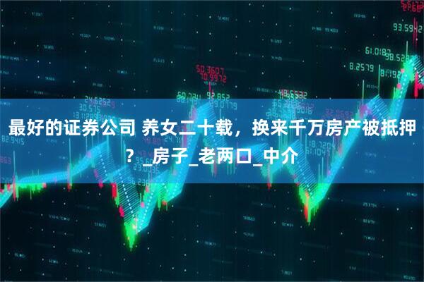 最好的证券公司 养女二十载，换来千万房产被抵押？_房子_老两口_中介