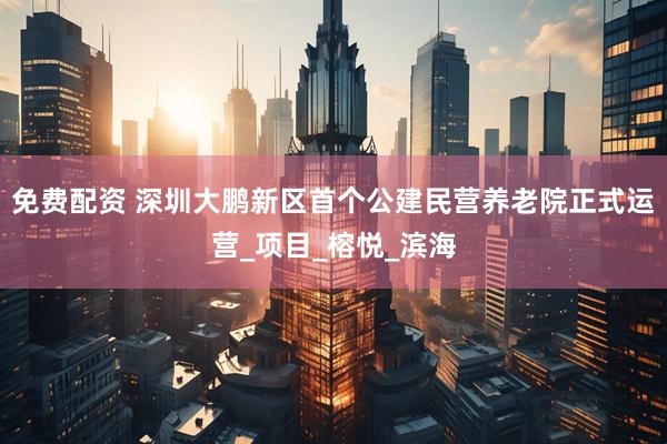 免费配资 深圳大鹏新区首个公建民营养老院正式运营_项目_榕悦_滨海
