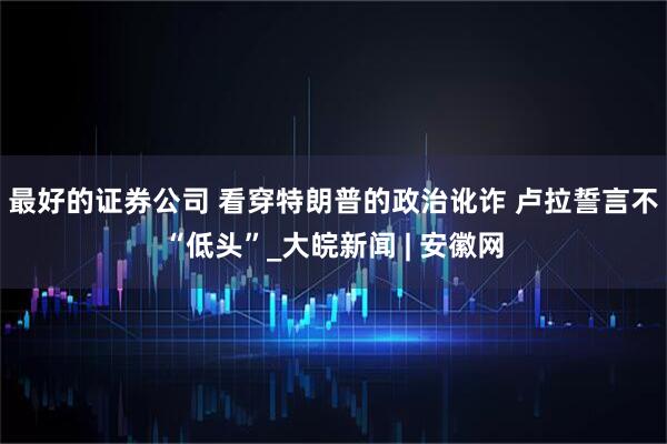 最好的证券公司 看穿特朗普的政治讹诈 卢拉誓言不“低头”_大皖新闻 | 安徽网