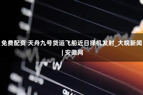 免费配资 天舟九号货运飞船近日择机发射_大皖新闻 | 安徽网