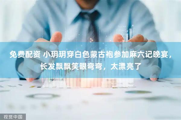 免费配资 小玥玥穿白色蒙古袍参加麻六记晚宴，长发飘飘笑眼弯弯，太漂亮了