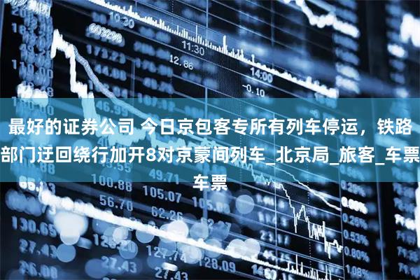 最好的证券公司 今日京包客专所有列车停运，铁路部门迂回绕行加开8对京蒙间列车_北京局_旅客_车票