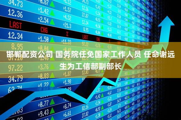 邯郸配资公司 国务院任免国家工作人员 任命谢远生为工信部副部长