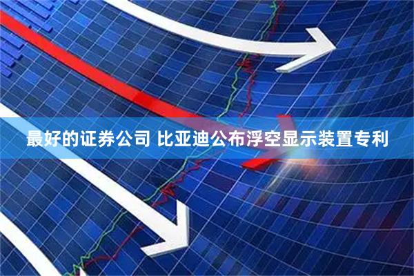 最好的证券公司 比亚迪公布浮空显示装置专利