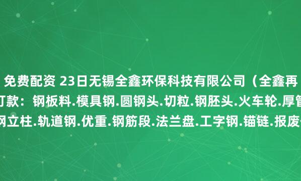 免费配资 23日无锡全鑫环保科技有限公司(全鑫再生)高价自提、装车打款:钢板料.模具钢.圆钢头.切粒.钢胚头.火车轮.厚管头.冲子.弓子板.钢立柱.轨道钢.优重.钢筋段.法兰盘.工字钢.锚链.报废件.厚冲饼.船板料.重废.钢板毛料.优重毛料.锚链毛料.熟铁大件.大模具等各类毛料、各类破碎料型