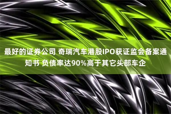 最好的证券公司 奇瑞汽车港股IPO获证监会备案通知书 负债率达90%高于其它头部车企