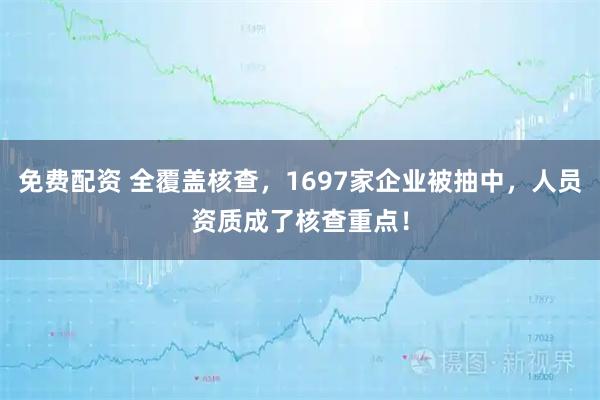 免费配资 全覆盖核查，1697家企业被抽中，人员资质成了核查重点！
