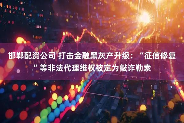 邯郸配资公司 打击金融黑灰产升级：“征信修复”等非法代理维权被定为敲诈勒索