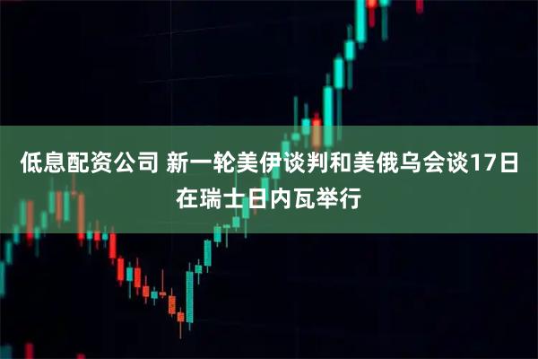 低息配资公司 新一轮美伊谈判和美俄乌会谈17日在瑞士日内瓦举行