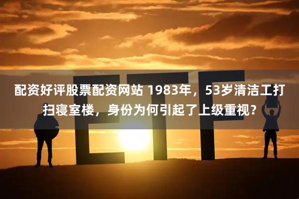 配资好评股票配资网站 1983年，53岁清洁工打扫寝室楼，身份为何引起了上级重视？