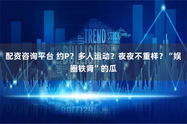 配资咨询平台 约P？多人运动？夜夜不重样？“娱圈铁肾”的瓜