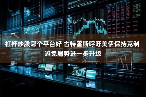 杠杆炒股哪个平台好 古特雷斯呼吁美伊保持克制 避免局势进一步升级