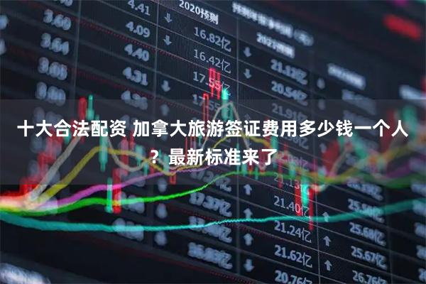 十大合法配资 加拿大旅游签证费用多少钱一个人？最新标准来了