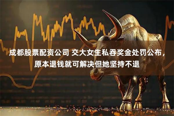 成都股票配资公司 交大女生私吞奖金处罚公布，原本退钱就可解决但她坚持不退