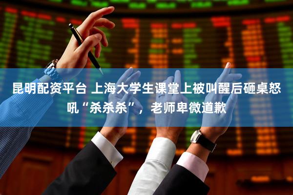 昆明配资平台 上海大学生课堂上被叫醒后砸桌怒吼“杀杀杀”，老师卑微道歉