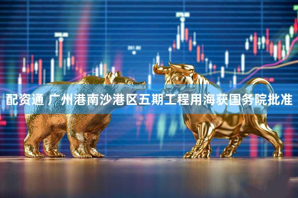 配资通 广州港南沙港区五期工程用海获国务院批准