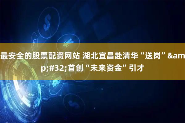 最安全的股票配资网站 湖北宜昌赴清华“送岗” 首创“未来资金”引才
