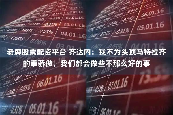 老牌股票配资平台 齐达内：我不为头顶马特拉齐的事骄傲，我们都会做些不那么好的事