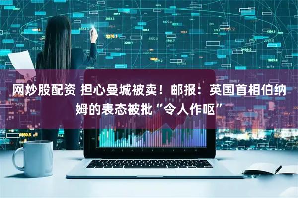网炒股配资 担心曼城被卖！邮报：英国首相伯纳姆的表态被批“令人作呕”
